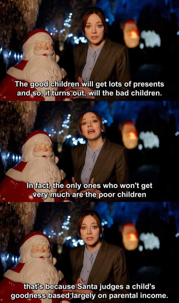 A woman tv documentary presenter looks at camera standing next to “Santa Claus statue”

Three panels

First panel text:
The Good children will get lots of presents
And so, it turns out, will the bad children.

Second panel text: 
In fact, the only ones who won’t get very much are the poor children.

Third and final panel text:
That’s because Santa judges a child’s goodness based largely on parental income.