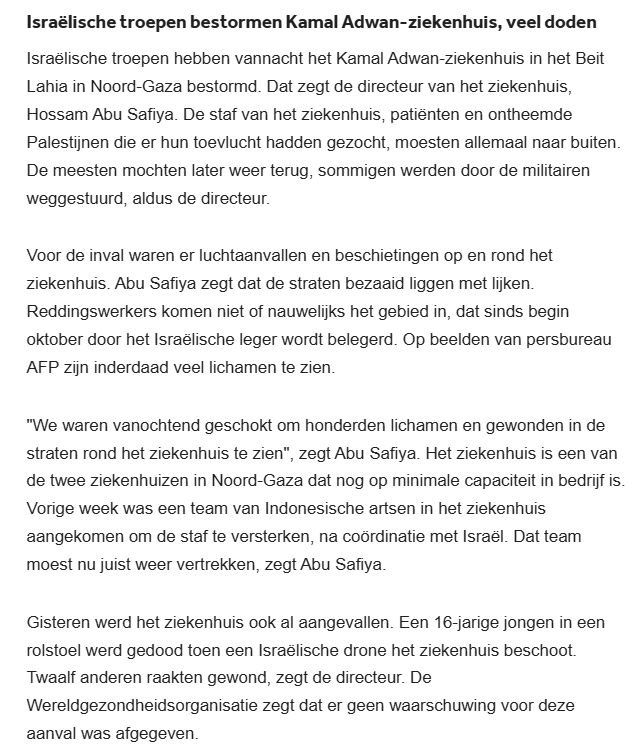 Israëlische troepen hebben vannacht het Kamal Adwan-ziekenhuis in het Beit Lahia in Noord-Gaza bestormd. Dat zegt de directeur van het ziekenhuis, Hossam Abu Safiya. De staf van het ziekenhuis, patiënten en ontheemde Palestijnen die er hun toevlucht hadden gezocht, moesten allemaal naar buiten. De meesten mochten later weer terug, sommigen werden door de militairen weggestuurd, aldus de directeur.

Voor de inval waren er luchtaanvallen en beschietingen op en rond het ziekenhuis. Abu Safiya zegt dat de straten bezaaid liggen met lijken. Reddingswerkers komen niet of nauwelijks het gebied in, dat sinds begin oktober door het Israëlische leger wordt belegerd. Op beelden van persbureau AFP zijn inderdaad veel lichamen te zien.

"We waren vanochtend geschokt om honderden lichamen en gewonden in de straten rond het ziekenhuis te zien", zegt Abu Safiya. Het ziekenhuis is een van de twee ziekenhuizen in Noord-Gaza dat nog op minimale capaciteit in bedrijf is. Vorige week was een team van Indonesische artsen in het ziekenhuis aangekomen om de staf te versterken, na coördinatie met Israël. Dat team moest nu juist weer vertrekken, zegt Abu Safiya.

Gisteren werd het ziekenhuis ook al aangevallen. Een 16-jarige jongen in een rolstoel werd gedood toen een Israëlische drone het ziekenhuis beschoot. Twaalf anderen raakten gewond, zegt de directeur. De Wereldgezondheidsorganisatie zegt dat er geen waarschuwing voor deze aanval was afgegeven.