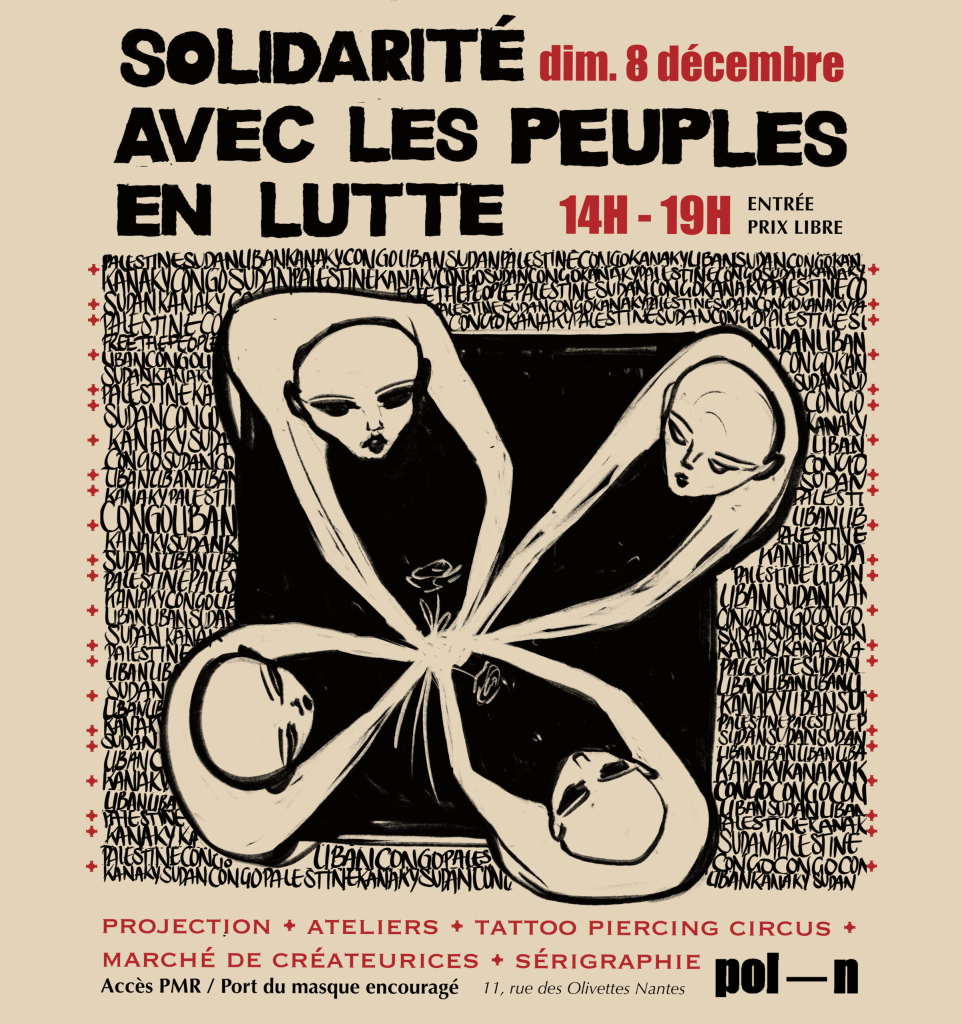 Description de la première image :

L’affiche présente le programme d’un événement intitulé “Solidarité avec les peuples en lutte”, prévu le 8 décembre à Pol’N (11 rue des Olivettes, Nantes).
	•	En-tête : “Solidarité avec les peuples en lutte” en lettres majuscules noires.
	•	Programme :
	•	14h-19h : Marché de créateur·ices, Tattoo Circus, sérigraphie (dernier créneau tatouage : 18h).
	•	15h-18h30 : Piercing Circus.
	•	14h30 : Projection.
	•	17h-19h : Atelier : “Comment s’organiser à Nantes quand on veut agir en soutien des luttes décoloniales ?”
	•	Prix libre et mention de l’accessibilité PMR. Le port du masque est encouragé.
	•	Illustration centrale : Une œuvre en noir et blanc représentant des visages humains stylisés reliés par des lignes courbes formant une fleur abstraite.