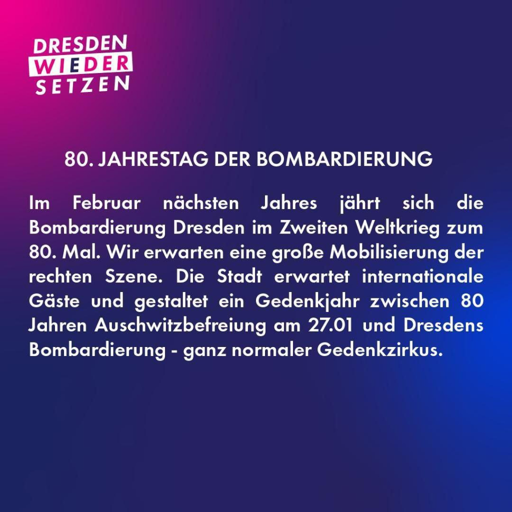 80. JAHRESTAG DER BOMBARDIERUNG Im Februar nächsten Jahres jährt sich die Bombardierung Dresdens im Zweiten Weltkrieg zum 80. Mal. Wir erwarten eine große Mobilisierung der rechten Szene. Die Stadt erwartet internationale Gäste und gestaltet ein Gedenkjahr zwischen 80 Jahren Auschwitzbefreiung am 27.01 und Dresdens Bombardierung - ganz normaler Gedenkzirkus. 