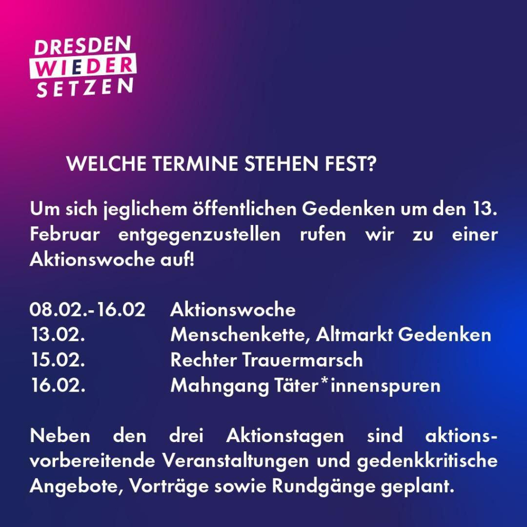 Sharepic: WELCHE TERMINE STEHEN FEST? Um sich jeglichem öffentlichen Gedenken um den 13. Februar entgegenzustellen rufen wir zu einer Aktionswoche auf! 08.02.-16.02 Aktionswoche 13.02. Menschenkette, Altmarkt Gedenken! 15.02. Rechter Trauermarsch 16.02. Mahngang Téater *innenspuren Neben den drei Aktionstagen sind aktionsvorbereitende Veranstaltungen und gedenkkritische Angebote, Vorträge sowie Rundgänge geplant. 