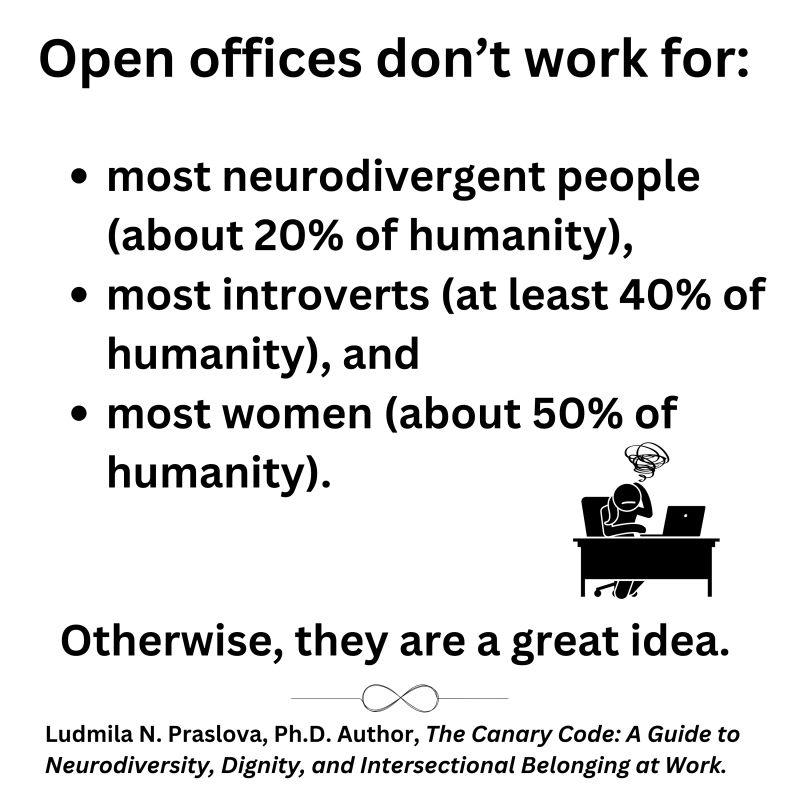 Graphic:

Open offices don't work for:
Most neurodivergent people (about 20% of humanity)
Most introverts (at least 40% of humanity) and
Most women (about 50% of humanity)
Otherwise, they are a great idea

Ludmilla N. Praslove. Ph.D, Author, The Canary Code: A Guide to Neurodiversity, Dignity & Intersectional Belonging at Work