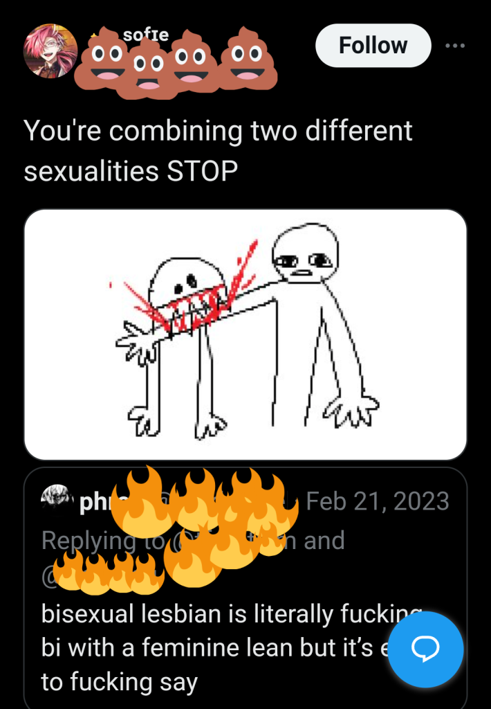 Two tweets. The first (username blocked by fire emojis) says: "bisexual lesbian is literally fucking bi with a feminine lean but it's easier to fucking say"

This has been quoted by a user whose handle is blocked by poop emojis: "You're combining two different sexualities STOP" They've included a childish illustration of a person with sharp fangs biting a surprised-looking person's arm, with red scribbles of blood spurting out