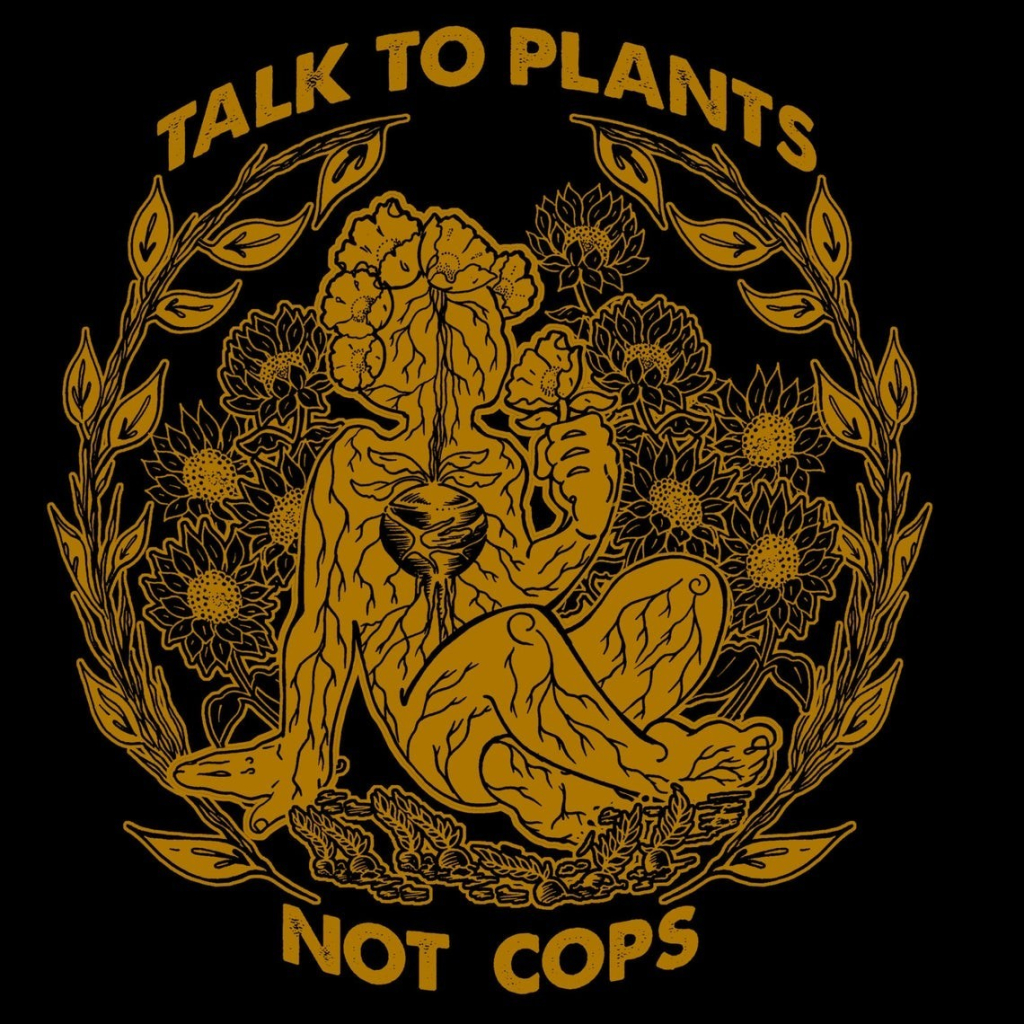 "TALK TO PLANTS
NOT COPS"
Mustard yellow illustration of a person--or rather the outline of a person--cross-legged among daisies and milkweed, with a beet growing in their chest. The roots and tendrils of the heart-beet extend throughout the body like veins and arteries, connecting with the roots and tendrils of the plants around them. Trippy.