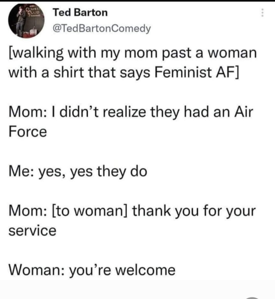 Post (probly a tweet I suppose) by @tedbartoncomedy

[walking with my mom past a woman with a shirt that says Feminist AF]

Mom: I didn't realize they jad an Air Force

Me: yes, yes they do

Mom: [to woman] thank you for your service

Woman: you're welcome