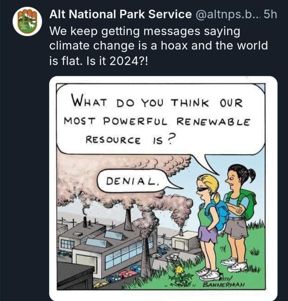 Alt National Park Service @altnps.b... 5h

We keep getting messages saying climate change is a hoax and the world is flat. Is it 2024?!


Overlooking belching power plants on person says
WHAT DO YOU THINK OUR MOST POWERFUL RENEWABLE RESOURCE IS?

Other person says
DENIAL.