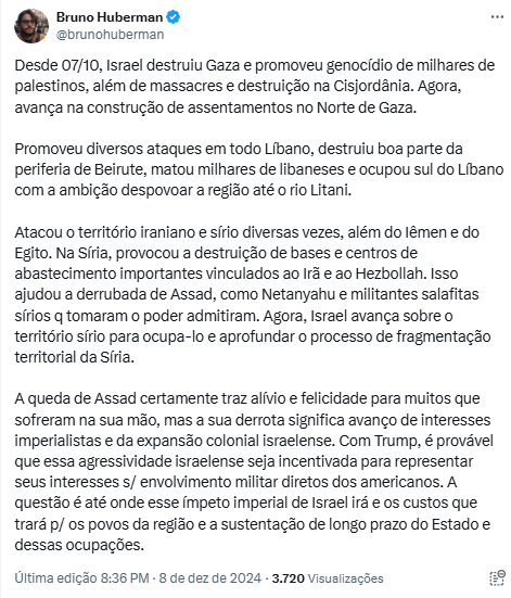 Bruno Huberman @brunohuberman postou: Desde 07/10, Israel destruiu Gaza e promoveu genocídio de milhares de palestinos, além de massacres e destruição na Cisjordânia. Agora, avança na construção de assentamentos no Norte de Gaza. Promoveu diversos ataques em todo Líbano, destruiu boa parte da periferia de Beirute, matou milhares de libaneses e ocupou sul do Líbano com a ambição despovoar a região até o rio Litani. Atacou o território iraniano e sírio diversas vezes, além do lêmen e do Egito. Na Síria, provocou a destruição de bases e centros de abastecimento importantes vinculados ao Irã e ao Hezbollah. Isso ajudou a derrubada de Assad, como Netanyahu e militantes salafitas sírios q tomaram o poder admitiram. Agora, Israel avança sobre o território sírio para ocupa-lo e aprofundar o processo de fragmentação territorial da Síria. A queda de Assad certamente traz alívio e felicidade para muitos que sofreram na sua mão, mas a sua derrota significa avanço de interesses imperialistas e da expansão colonial israelense. Com Trump, é provável que essa agressividade israelense seja incentivada para representar seus interesses s/ envolvimento militar diretos dos americanos. A questão é até onde esse ímpeto imperial de Israel irá e os custos que trará p/ os povos da região e a sustentação de longo prazo do Estado e dessas ocupações. 

Última edição 8:36 PM 8 de dez de 2024