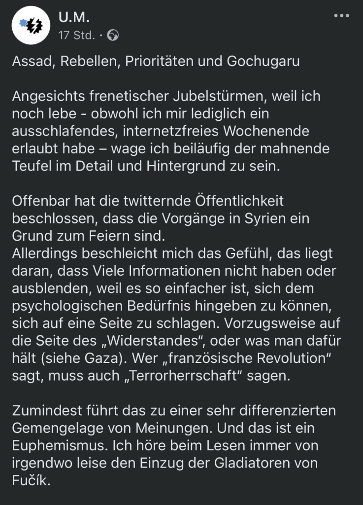 Assad, Rebellen, Prioritäten und Gochugaru
• • •
Angesichts frenetischer Jubelstürmen, weil ich noch lebe - obwohl ich mir lediglich ein ausschlafendes, internetzfreies Wochenende erlaubt habe - wage ich beiläufig der mahnende Teufel im Detail und Hintergrund zu sein.
Offenbar hat die twitternde Öffentlichkeit beschlossen, dass die Vorgänge in Syrien ein Grund zum Feiern sind.
Allerdings beschleicht mich das Gefühl, das liegt daran, dass Viele Informationen nicht haben oder ausblenden, weil es so einfacher ist, sich dem psychologischen Bedürfnis hingeben zu können, sich auf eine Seite zu schlagen. Vorzugsweise auf die Seite des „Widerstandes", oder was man dafür hält (siehe Gaza). Wer „französische Revolution" sagt, muss auch „Terrorherrschaft" sagen.
Zumindest führt das zu einer sehr differenzierten Gemengelage von Meinungen. Und das ist ein Euphemismus. Ich höre beim Lesen immer von irgendwo leise den Einzug der Gladiatoren von Fucík.