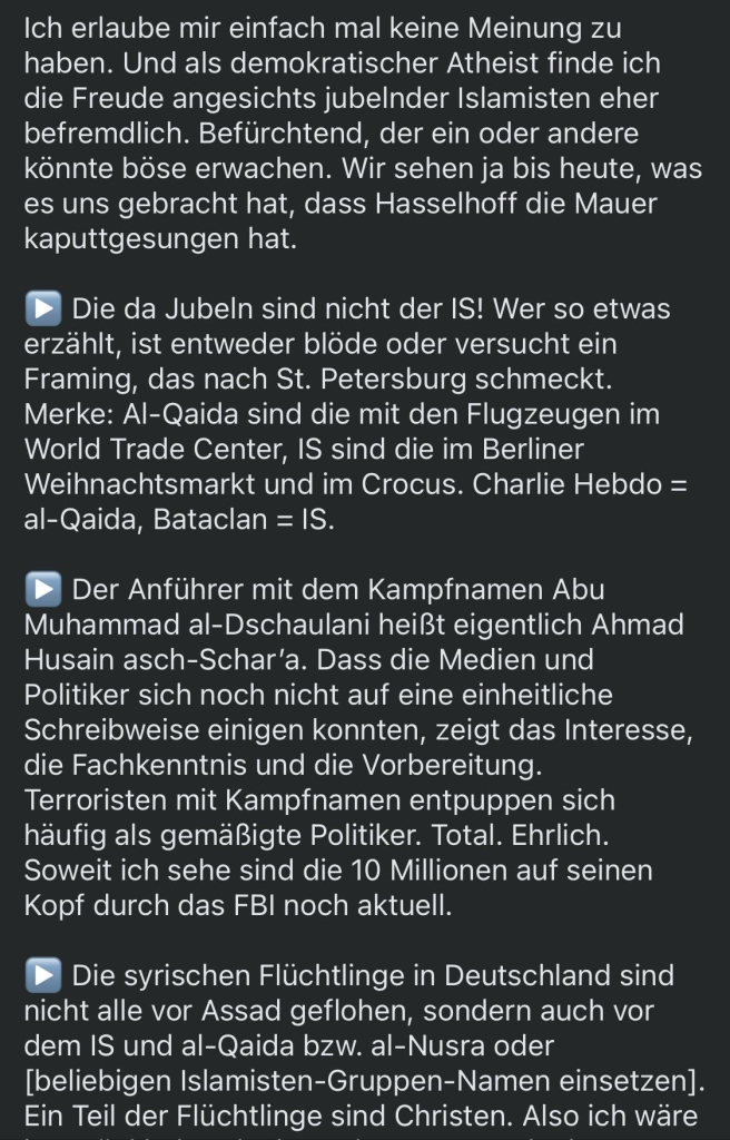 Ich erlaube mir einfach mal keine Meinung zu haben. Und als demokratischer Atheist finde ich die Freude angesichts jubelnder Islamisten eher befremdlich. Befürchtend, der ein oder andere könnte böse erwachen. Wir sehen ja bis heute, was es uns gebracht hat, dass Hasselhoff die Mauer kaputtgesungen hat.
Die da Jubeln sind nicht der IS! Wer so etwas
erzählt, ist entweder blöde oder versucht ein Framing, das nach St. Petersburg schmeckt.
Merke: Al-Qaida sind die mit den Flugzeugen im World Trade Center, IS sind die im Berliner Weihnachtsmarkt und im Crocus. Charlie Hebdo =
al-Qaida, Bataclan = IS.
Der Anführer mit dem Kampfnamen Abu
Muhammad al-Dschaulani heißt eigentlich Ahmad Husain asch-Schar'a. Dass die Medien und Politiker sich noch nicht auf eine einheitliche Schreibweise einigen konnten, zeigt das Interesse, die Fachkenntnis und die Vorbereitung.
Terroristen mit Kampfnamen entpuppen sich häufig als gemäßigte Politiker. Total. Ehrlich.
Soweit ich sehe sind die 10 Millionen auf seinen Kopf durch das FBI noch aktuell.
Die syrischen Flüchtlinge in Deutschland sind nicht alle vor Assad geflohen, sondern auch vor dem IS und al-Qaida bzw. al-Nusra oder [beliebigen Islamisten-Gruppen-Namen einsetzen].
Ein Teil der Flüchtlinge sind Christen. Also ich wäre