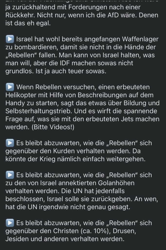 ja zurückhaltend mit Forderungen nach einer Rückkehr. Nicht nur, wenn ich die AfD wäre. Denen ist das eh egal.
Israel hat wohl bereits angefangen Waffenlager zu bombardieren, damit sie nicht in die Hände der „Rebellen" fallen. Man kann von Israel halten, was man will, aber die IDF machen sowas nicht grundlos. Ist ja auch teuer sowas.
Wenn Rebellen versuchen, einen erbeuteten Helikopter mit Hilfe von Beschreibungen auf dem Handy zu starten, sagt das etwas über Bildung und Selbsterhaltungstrieb. Und es wirft die spannende Frage auf, was sie mit den erbeuteten Jets machen werden. (Bitte Videos!)
Es bleibt abzuwarten, wie die „Rebellen" sich gegenüber den Kurden verhalten werden. Da könnte der Krieg nämlich einfach weitergehen.
Es bleibt abzuwarten, wie die „Rebellen" sich
zu den von Israel annektierten Golanhöhen verhalten werden. Die UN hat jedenfalls beschlossen, Israel solle sie zurückgeben. An wen, hat die UN irgendwie nicht genau gesagt.
Es bleibt abzuwarten, wie die „Rebellen" sich gegenüber den Christen (ca. 10%), Drusen, Jesiden und anderen verhalten werden.