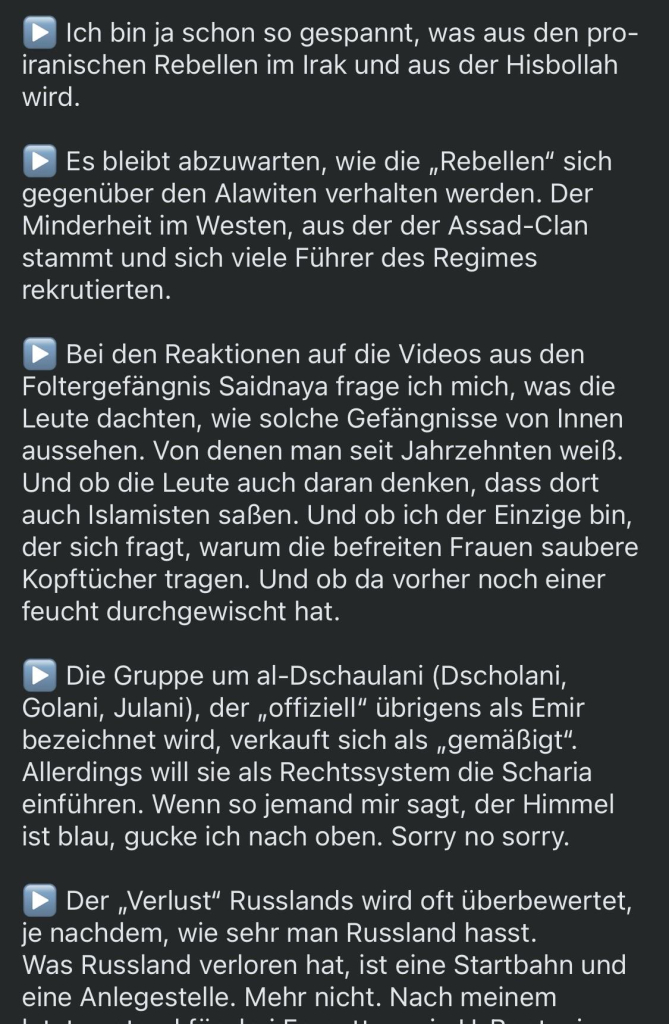 Ich bin ja schon so gespannt, was aus den pro-iranischen Rebellen im Irak und aus der Hisbollah wird.
Es bleibt abzuwarten, wie die „Rebellen" sich gegenüber den Alawiten verhalten werden. Der Minderheit im Westen, aus der der Assad-Clan stammt und sich viele Führer des Regimes rekrutierten.
Bei den Reaktionen auf die Videos aus den Foltergefängnis Saidnaya frage ich mich, was die Leute dachten, wie solche Gefängnisse von Innen aussehen. Von denen man seit Jahrzehnten weiß.
Und ob die Leute auch daran denken, dass dort auch Islamisten saßen. Und ob ich der Einzige bin, der sich fragt, warum die befreiten Frauen saubere Kopftücher tragen. Und ob da vorher noch einer feucht durchgewischt hat.
Die Gruppe um al-Dschaulani (Dscholani, Golani, Julani), der „offiziell" übrigens als Emir bezeichnet wird, verkauft sich als „gemäßigt".
Allerdings will sie als Rechtssystem die Scharia einführen. Wenn so jemand mir sagt, der Himmel ist blau, gucke ich nach oben. Sorry no sorry.
Der „Verlust" Russlands wird oft überbewertet,
je nachdem, wie sehr man Russland hasst.
Was Russland verloren hat, ist eine Startbahn und eine Anlegestelle. Mehr nicht. Nach meinem