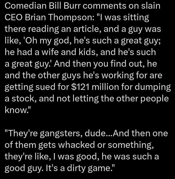 Ken Klippenstein @kenklippenstein

Comedian Bill Burr kommentiert den getöteten CEO Brian Thompson: „Ich saß da und las einen Artikel, und ein Typ sagte: 'Oh mein Gott, er ist so ein toller Typ; er hatte eine Frau und Kinder, und er ist so ein toller Typ. Und dann erfährt man, dass er und die anderen Leute, für die er arbeitet, auf 121 Millionen Dollar verklagt werden, weil sie eine Aktie abstoßen und die anderen Leute nicht darüber informieren.“ „Das sind Gangster, Kumpel... Und wenn dann einer von ihnen umgebracht wird oder so, dann sagen sie, ich war gut, er war so ein guter Kerl. Es ist ein schmutziges Spiel.“