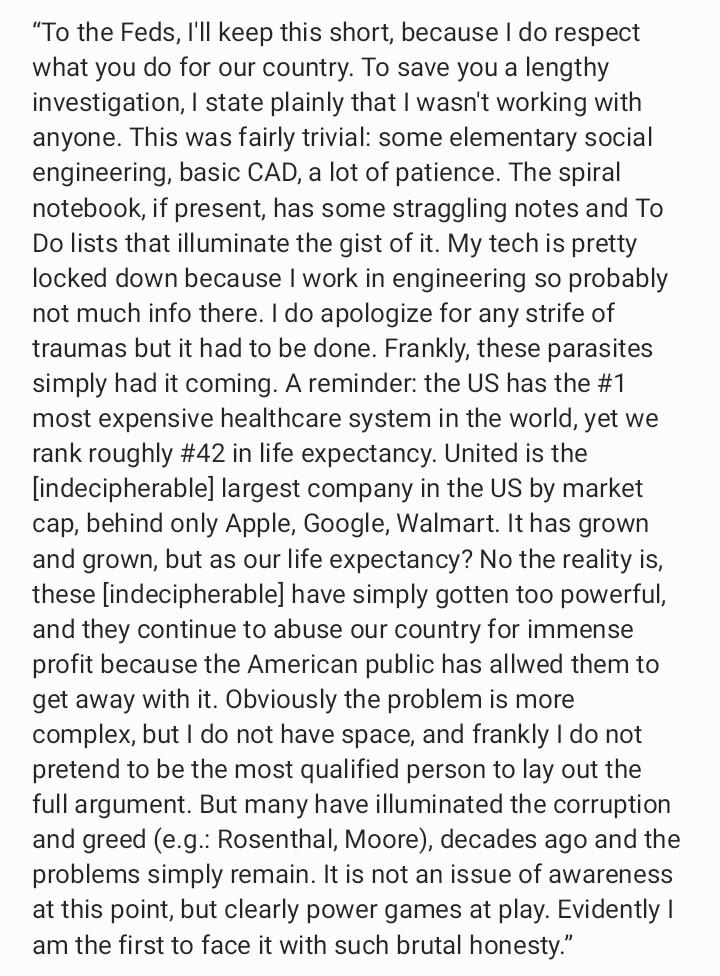 “To the Feds, I'll keep this short, because I do respect what you do for our country. To save you a lengthy investigation, I state plainly that I wasn't working with anyone. This was fairly trivial: some elementary social engineering, basic CAD, a lot of patience. The spiral notebook, if present, has some straggling notes and To Do lists that illuminate the gist of it. My tech is pretty locked down because I work in engineering so probably not much info there. I do apologize for any strife of traumas but it had to be done. Frankly, these parasites simply had it coming. A reminder: the US has the #1 most expensive healthcare system in the world, yet we rank roughly #42 in life expectancy. United is the [indecipherable] largest company in the US by market cap, behind only Apple, Google, Walmart. It has grown and grown, but as our life expectancy? No the reality is, these [indecipherable] have simply gotten too powerful, and they continue to abuse our country for immense profit because the American public has allwed them to get away with it. Obviously the problem is more complex, but I do not have space, and frankly I do not pretend to be the most qualified person to lay out the full argument. But many have illuminated the corruption and greed (e.g.: Rosenthal, Moore), decades ago and the problems simply remain. It is not an issue of awareness at this point, but clearly power games at play. Evidently I am the first to face it with such brutal honesty.”