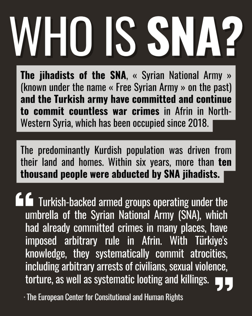 Poster with bold title "Who is SNA?" followed by text describing war crimes attributed to the Syrian National Army in Afrin, as noted by the European Center for Constitutional and Human Rights.

The poster outlines the actions of the Syrian National Army (SNA) and its jihadist factions. The infographic highlights the war crimes committed in Afrin, Syria, including the displacement of the Kurdish population and the abduction of over ten thousand people. It also includes a quotation regarding the systematic atrocities and arbitrary rule imposed by Turkish-backed armed groups. The design uses a bold font with contrasting colors for emphasis.

 The text highlights the displacement of the Kurdish population and mentions that over ten thousand people were abducted by SNA jihadists, with quotes from the European Center for Constitutional and Human Rights detailing the atrocities committed by Turkish-backed armed groups.
