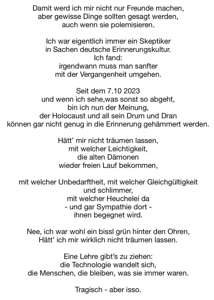 Damit werd ich mir nicht nur Freunde machen, aber gewisse Dinge sollten gesagt werden, auch wenn sie polemisieren.
Ich war eigentlich immer ein Skeptiker in Sachen deutsche Erinnerungskultur.
Ich fand:
irgendwann muss man sanfter mit der Vergangenheit umgehen.
Seit dem 7.10 2023
und wenn ich sehe,was sonst so abgeht, bin ich nun der Meinung, der Holocaust und all sein Drum und Dran können gar nicht genug in die Erinnerung gehämmert werden.
Hätt' mir nicht träumen lassen, mit welcher Leichtigkeit, die alten Dämonen wieder freien Lauf bekommen,
mit welcher Unbedarftheit, mit welcher Gleichgültigkeit und schlimmer, mit welcher Heuchelei da
- und gar Sympathie dort - ihnen begegnet wird.
Nee, ich war wohl ein bissl grün hinter den Ohren, Hätt' ich mir wirklich nicht träumen lassen.
Eine Lehre gibt's zu ziehen: die Technologie wandelt sich, die Menschen, die bleiben, was sie immer waren.
Tragisch - aber isso.