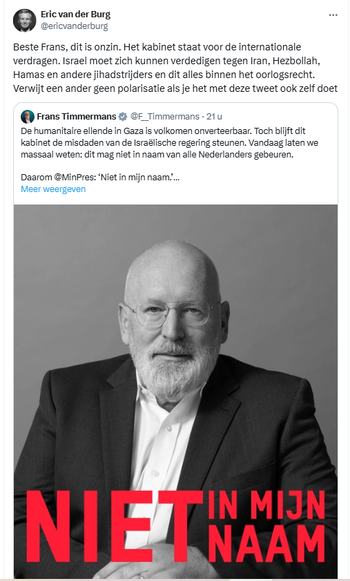 screenshot van quote-tweet van Eric van der Burg, die een tweet van Frans Timmermans citeert.


Eric van der Burg @ericvanderburg
Beste Frans, dit is onzin. Het kabinet staat voor de internationale verdragen. Israel moet zich kunnen verdedigen tegen Iran, Hezbollah, Hamas en andere jihadstrijders en dit alles binnen het oorlogsrecht. Verwijt een ander geen polarisatie als je het met deze tweet ook zelf doet
3:45 p.m. · 12 dec. 2024
·
- - - - - - - -
De geciteerde tweet, met daarin opgenomen een zwart-wit foto van Frans Timmermans die in de camera kijkt, met daaronder de woorden:"NIET IN MIJN NAAM" in rode letters:
- - - - - - - -
Frans Timmermans @F__Timmermans
De humanitaire ellende in Gaza is volkomen onverteerbaar. Toch blijft dit kabinet de misdaden van de Israëlische regering steunen. Vandaag laten we massaal weten: dit mag niet in naam van alle Nederlanders gebeuren.
Daarom @MinPres: ‘Niet in mijn naam.’
12:00 p.m. · 12 dec. 2024
·
