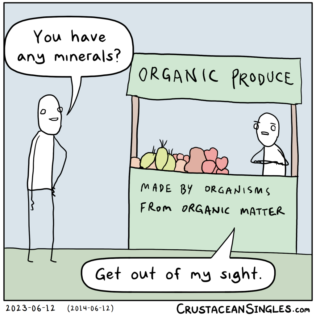 A person approaches a little market stall bearing the top sign "Organic Produce" and the bottom sign "Made by organisms from organic matter". The person asks the shop keeper, "You have any minerals?" The shop keeper glares and says, "Get out of my sight."