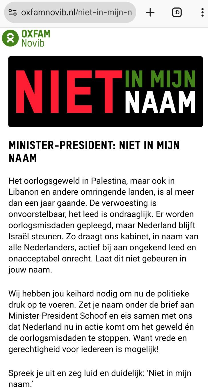 Screenshot van browser (Chrome op Android) van de bovenkant van de pagina https://www.oxfamnovib.nl/niet-in-mijn-naam-p (te beginnen vanaf "oxfamnovib.nl/" is een deel van die URL te zien in de adresbalk van de browser, en de twee "sleuteltjes" of "lepeltjes" boven elkaar, links daarvan, geven aan dat het om een betrouwbare verbinding met genoemde domeinnaam gaat).

Linksboven in de webpagina is het logo van OXFAM Novib te zien, daaronder een plaatje met zwarte achtergrond met de tekst:
"NIET" (grote letters, rood)
"IN MIJN" (kleinere letters, groen)
"NAAM" (kleinere letters, wit)

Daaronder is al het volgende te zien in de screenshot (waar je jouw gegevens kunt invallen is buiten beeld, nl. daaronder):

MINISTER-PRESIDENT: NIET IN MIJN NAAM

Het oorlogsgeweld in Palestina, maar ook in Libanon en andere omringende landen, is al meer dan een jaar gaande. De verwoesting is onvoorstelbaar, het leed is ondraaglijk. Er worden oorlogsmisdaden gepleegd, maar Nederland blijft Israël steunen. Zo draagt ons kabinet, in naam van alle Nederlanders, actief bij aan ongekend leed en onacceptabel onrecht. Laat dit niet gebeuren in jouw naam.

Wij hebben jou keihard nodig om nu de politieke druk op te voeren. Zet je naam onder de brief aan Minister-President Schoof en eis samen met ons dat Nederland nu in actie komt om het geweld én de oorlogsmisdaden te stoppen. Want vrede en gerechtigheid voor iedereen is mogelijk!

Spreek je uit en zeg luid en duidelijk: ‘Niet in mijn naam.’