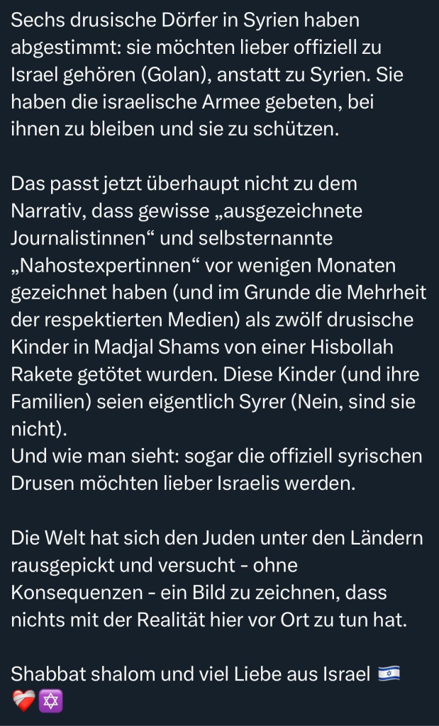 Sechs drusische Dörfer in Syrien haben abgestimmt: sie möchten lieber offiziell zu Israel gehören (Golan), anstatt zu Syrien. Sie haben die israelische Armee gebeten, bei ihnen zu bleiben und sie zu schützen.
Das passt jetzt überhaupt nicht zu dem Narrativ, dass gewisse „ausgezeichnete Journalistinnen" und selbsternannte „Nahostexpertinnen" vor wenigen Monaten gezeichnet haben (und im Grunde die Mehrheit der respektierten Medien) als zwölf drusische Kinder in Madjal Shams von einer Hisbollah Rakete getötet wurden. Diese Kinder (und ihre Familien) seien eigentlich Syrer (Nein, sind sie nicht).
Und wie man sieht: sogar die offiziell syrischen Drusen möchten lieber Israelis werden.
Die Welt hat sich den Juden unter den Ländern rausgepickt und versucht - ohne Konsequenzen - ein Bild zu zeichnen, dass nichts mit der Realität hier vor Ort zu tun hat.
Shabbat shalom und viel Liebe aus Israel