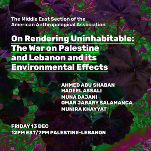 Event description text: 

The Middle East Section of the American Anthropological Association

On Rendering Uninhabitable: The War on Palestine and its Environmental Effects

AHMED ABU SHABAN
HADEEL ASSALI
MUNA DAJANI
OMAR JABARY SALAMANCA
MUNIRA KHAYYAT

FRIDAY 13 DEC
12PM EST/7PM PALESTINE-LEBANON

background image: graphic of lush and colourful vegetation