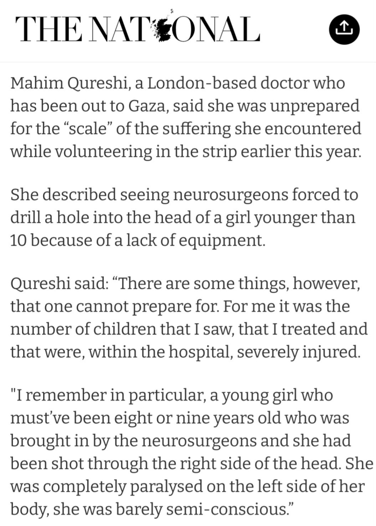 "Mahim Qureshi, a London-based doctor who has been out to Gaza, said she was unprepared for the “scale” of the suffering she encountered while volunteering in the strip earlier this year.

"She described seeing neurosurgeons forced to drill a hole into the head of a girl younger than 10 because of a lack of equipment.

"Qureshi said: “There are some things, however, that one cannot prepare for. For me it was the number of children that I saw, that I treated and that were, within the hospital, severely injured.

"I remember in particular, a young girl who must’ve been eight or nine years old who was brought in by the neurosurgeons and she had been shot through the right side of the head. She was completely paralysed on the left side of her body, she was barely semi-conscious.”