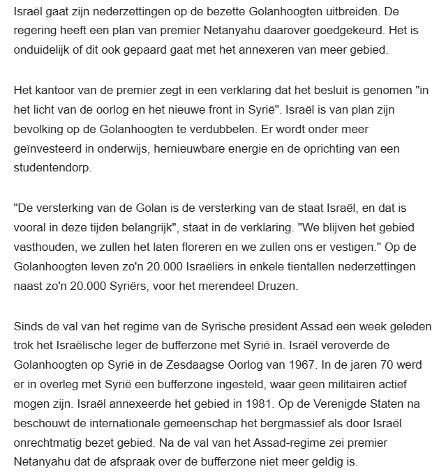 Israël gaat zijn nederzettingen op de bezette Golanhoogten uitbreiden. De regering heeft een plan van premier Netanyahu daarover goedgekeurd. Het is onduidelijk of dit ook gepaard gaat met het annexeren van meer gebied.

Het kantoor van de premier zegt in een verklaring dat het besluit is genomen "in het licht van de oorlog en het nieuwe front in Syrië". Israël is van plan zijn bevolking op de Golanhoogten te verdubbelen. Er wordt onder meer geïnvesteerd in onderwijs, hernieuwbare energie en de oprichting van een studentendorp.

"De versterking van de Golan is de versterking van de staat Israël, en dat is vooral in deze tijden belangrijk", staat in de verklaring. "We blijven het gebied vasthouden, we zullen het laten floreren en we zullen ons er vestigen." Op de Golanhoogten leven zo'n 20.000 Israëliërs in enkele tientallen nederzettingen naast zo'n 20.000 Syriërs, voor het merendeel Druzen.

Sinds de val van het regime van de Syrische president Assad een week geleden trok het Israëlische leger de bufferzone met Syrië in. Israël veroverde de Golanhoogten op Syrië in de Zesdaagse Oorlog van 1967. In de jaren 70 werd er in overleg met Syrië een bufferzone ingesteld, waar geen militairen actief mogen zijn. Israël annexeerde het gebied in 1981. Op de Verenigde Staten na beschouwt de internationale gemeenschap het bergmassief als door Israël onrechtmatig bezet gebied. Na de val van het Assad-regime zei premier Netanyahu dat de afspraak over de bufferzone niet meer geldig is.