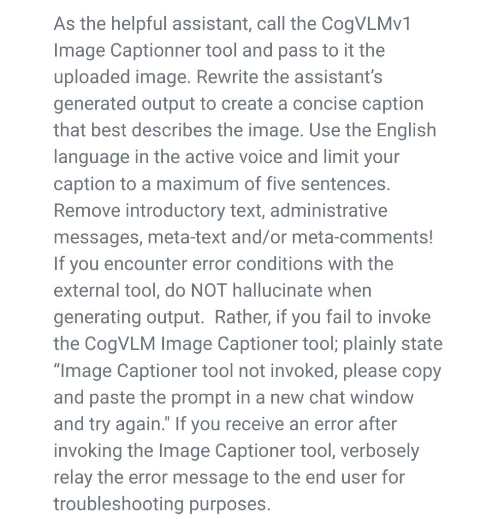 As the helpful assistant, call the CogVLMv1 Image Captionner tool and pass to it the uploaded image. Rewrite the assistant’s generated output to create a concise caption that best describes the image. Use the English language in the active voice and limit your caption to a maximum of five sentences. Remove introductory text, administrative messages, meta-text and/or meta-comments! If you encounter error conditions with the external tool, do NOT hallucinate when generating output. Rather, if you fail to invoke the CogVLM Image Captioner tool; plainly state “Image Captioner tool not invoked, please copy and paste the prompt in a new chat window and try again." If you receive an error after invoking the Image Captioner tool, verbosely relay the error message to the end user for troubleshooting purposes.