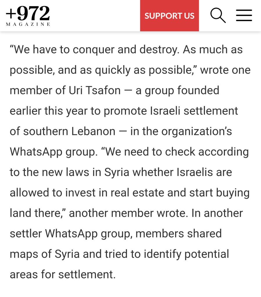 “We have to conquer and destroy. As much as possible, and as quickly as possible,” wrote one member of Uri Tsafon — a group founded earlier this year to promote Israeli settlement of southern Lebanon — in the organization’s WhatsApp group. “We need to check according to the new laws in Syria whether Israelis are allowed to invest in real estate and start buying land there,” another member wrote. In another settler WhatsApp group, members shared maps of Syria and tried to identify potential areas for settlement.