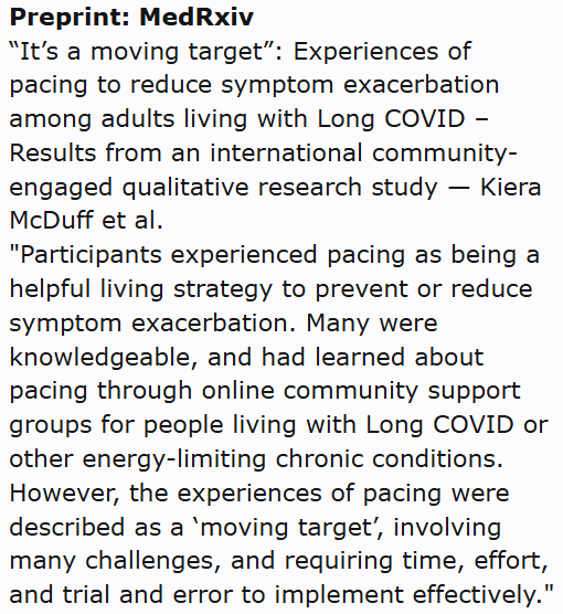 Preprint: MedRxiv
“It’s a moving target”: Experiences of pacing to reduce symptom exacerbation among adults living with Long COVID – Results from an international community-engaged qualitative research study — Kiera McDuff et al.
"Participants experienced pacing as being a helpful living strategy to prevent or reduce symptom exacerbation. Many were knowledgeable, and had learned about pacing through online community support groups for people living with Long COVID or other energy-limiting chronic conditions. However, the experiences of pacing were described as a ‘moving target’, involving many challenges, and requiring time, effort, and trial and error to implement effectively."