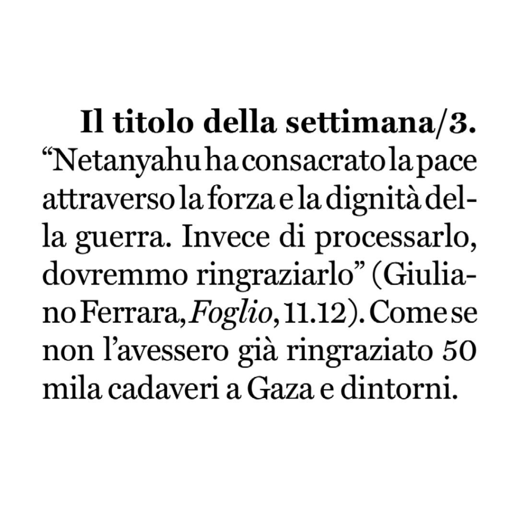 "Netanyahu ha consacrato la pace attraverso la forza e la dignità della guerra. Invece di processarlo, dovremmo ringraziarlo" (Giuliano Ferrara, Foglio, 11.12).

Come se non l'avessero già ringraziato cinquantamila cadaveri a Gaza e dintorni.