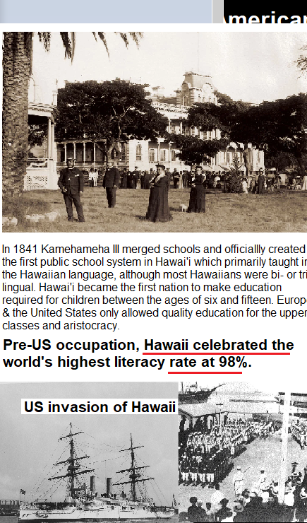  In 1841 Kamehameha lll merged schools and officiallly created the first public school system in Hawai which primarily taught i the Hawaiian language, afthough most Hawaiians were bi- or tr lingual. Hawaii became the first nation to make education required for children between the ages of six and fifteen. Europ & the United States only allowed quality education for the upper classes and aristocracy. Pre-US occupation, Hawaii celebrated the world's highest literacy rate at 98%. US invasion of Hawaii 