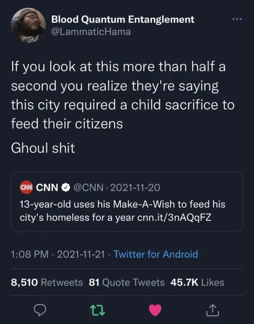 Blood Quantum Entanglement 
@LammaticHama
If you look at this more than half a second you realize they're saying this city required a child sacrifice to feed their citizens 
Ghoul shit 

CNN 
@CNN - 2021-11-20 
13-year-old uses his Make-A-Wish to feed his city's homeless for a year cnn.it/3nAQqFZ 

1:08 PM - 2021-11-21 - Twitter for Android