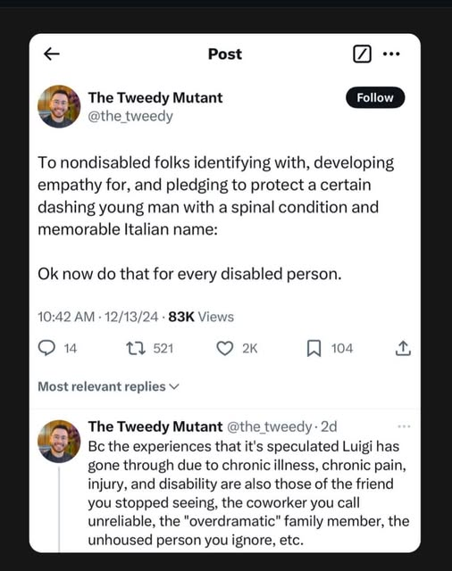 The Tweedy Mutant
@the_tweedy 

To nondisabled folks identifying with, developing empathy for, and pledging to protect a certain dashing young man with a spinal condition and memorable Italian name: 
Ok now do that for every disabled person. 

10:42 AM - 12/13/24 - 83K Views 

The Tweedy Mutant @the tweedy-2d 

Bc the experiences that it's speculated Luigi has gone through due to chronic illness, chronic pain, injury, and disability are also those of the friend you stopped seeing, the coworker you call unreliable, the "overdramatic” family member, the unhoused person you ignore, etc. 