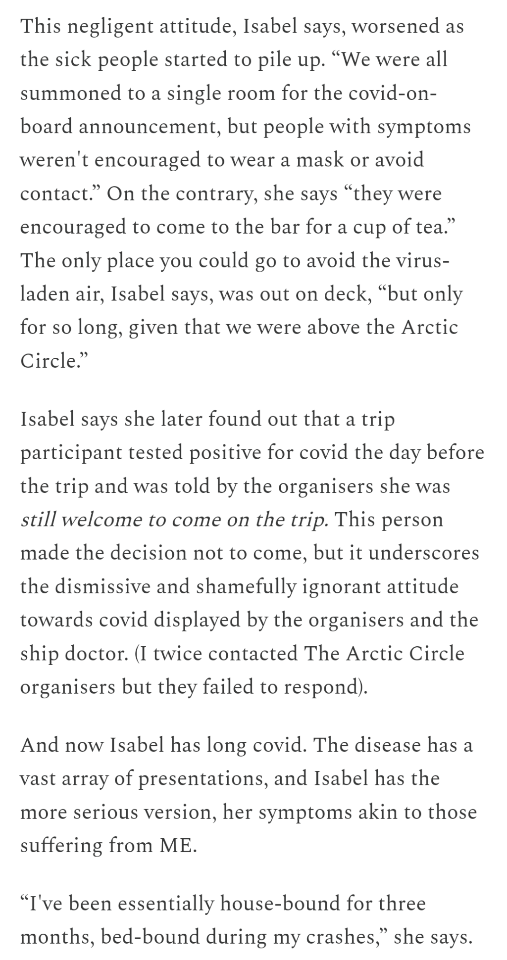 This negligent attitude, Isabel says, worsened as the sick people started to pile up. “We were all summoned to a single room for the covid-on-board announcement, but people with symptoms weren't encouraged to wear a mask or avoid contact.” On the contrary, she says “they were encouraged to come to the bar for a cup of tea.” The only place you could go to avoid the virus-laden air, Isabel says, was out on deck, “but only for so long, given that we were above the Arctic Circle.”

Isabel says she later found out that a trip participant tested positive for covid the day before the trip and was told by the organisers she was still welcome to come on the trip. This person made the decision not to come, but it underscores the dismissive and shamefully ignorant attitude towards covid displayed by the organisers and the ship doctor. (I twice contacted The Arctic Circle organisers but they failed to respond).

And now Isabel has long covid. The disease has a vast array of presentations, and Isabel has the more serious version, her symptoms akin to those suffering from ME.

“I've been essentially house-bound for three months, bed-bound during my crashes,” she says.

