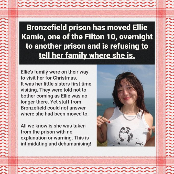 A picture of Ellie Kamio.  The border is a red and white keffiyeh design.  Text reads:
Bronzefield prison has moved Ellie Kamio, one of the Filton 10, overnight to another prison and is *refusing to tell her family where she is.*

Ellie's family were on their way to visit her for Christmas.
It was her little sister's first time visiting.  They were told not to bother coming as Ellie was no longer there.  Yet staff from Bronzefield could not answer where she had been moved to.
All we know is she was taken from the prison with no explanation or warning.  This is intimidating and dehumanising!

* denotes underlined text