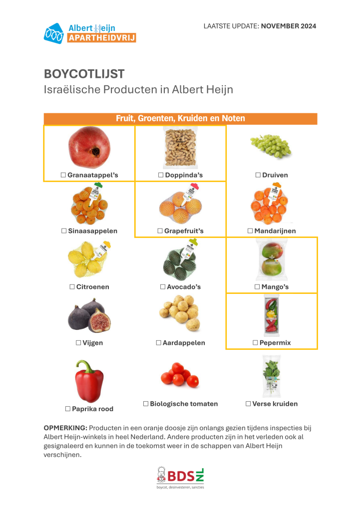 Albert Heijn APARTHEIDSVRIJ

LAATSTE UPDATE: NOVEMBER 2024

BOYCOTLIJST
Israëlische Producten in Albert Heijn

Fruit, groenten, kruiden en noten:

- Granaatappels
- Doppinda's
- Grapefruits
- Mango’s
- Pepermix

BDS.NL