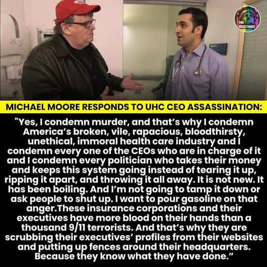 MICHAEL MOORE RESPONDS TO UHC CEO ASSASSINATION:
"Yes, I condemn murder, and that’s why I condemn
America’s broken, vile, rapacious, bloodthirsty,
unethical, immoral health care industry and I
condemn every one of the CEOs who are in charge of it
and I condemn every politician who takes their money
and keeps this system going instead of tearing it up,
ripping it apart, and throwing it all away. It is not new. It
has been boiling. And I'm not going to tamp it down or
ask people to shut up. I want to pour gasoline on that
anger. These insurance corporations and their
executives have more blood on their hands than a
thousand 9/11 terrorists. And that’s why they are
scrubbing their executives’ profiles from their websites
and putting up fences around their headquarters.
Because they know what they have done.”