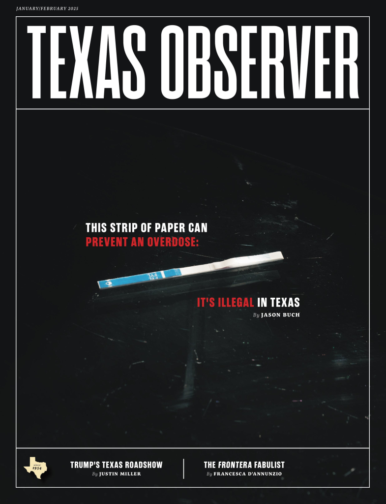 The cover story for the January / February 2025 issue of Texas Observer magazine shows a fentanyl test strip against a plain black background, with the headline: This strip of paper can prevent an overdose. It’s illegal in Texas by Jason Buch. Other stories include Trump’s Texas Roadshow by Justin Miller and The Frontera Fabulist by Francesca D’Annunzio. 