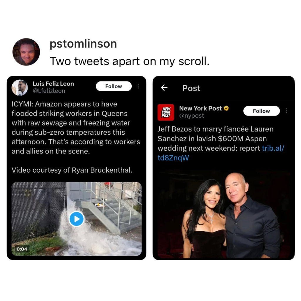 Screenshot of a post by pstomlinson: 

Two tweets apart on my scroll. 
[screenshot of a post by 
Luis Feliz Leon @Lfelizleon]: 

ICYMI: Amazon appears to have flooded striking workers in Queens with raw sewage and freezing water during sub-zero temperatures this afternoon. That's according to workers and allies on the scene. 

Video courtesy of Ryan Bruckenthal. 

[still of water and sewage flooding out between a building and gate] 

[screenshot of a post by New York Post @nypost]: 

Jeff Bezos to marry fiancée Lauren Sanchez in lavish $600M Aspen wedding next weekend: report [url] 

[photo of bezos and Sanchez together]