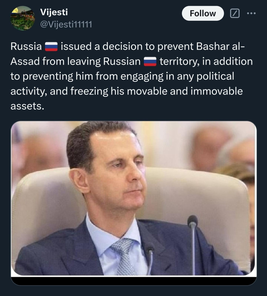 @Vijesti11111 (Twitter)

Russia issued a decision to prevent Bashar al- Assad from leaving Russian territory, in addition to preventing him from engaging in any political activity, and freezing his movable and immovable assets.