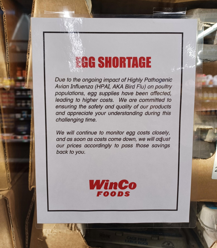 Egg Shortage.
Due to the ongoing impact of Highly Pathogenic Avian Influenza (HPAI, AKA Bird Flu) on poultry populations, egg supplies have been affected, leading to higher costs. We are committed to ensuring the safety and quality of our products and appreciate your understanding during this challenging time. 

We will continue to monitor egg costs closely, and as soon as costs come down, we will adjust our prices accordingly to pass those savings back to you. Winco Foods. 