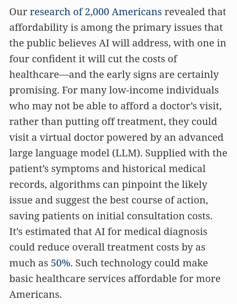 screenshot: Our research of 2,000 Americans revealed that affordability is among the primary issues that the public believes AI will address, with one in four confident it will cut the costs of healthcare—and the early signs are certainly promising. For many low-income individuals who may not be able to afford a doctor’s visit, rather than putting off treatment, they could visit a virtual doctor powered by an advanced large language model (LLM). Supplied with the patient’s symptoms and historical medical records, algorithms can pinpoint the likely issue and suggest the best course of action, saving patients on initial consultation costs. It’s estimated that AI for medical diagnosis could reduce overall treatment costs by as much as 50%. Such technology could make basic healthcare services affordable for more Americans.