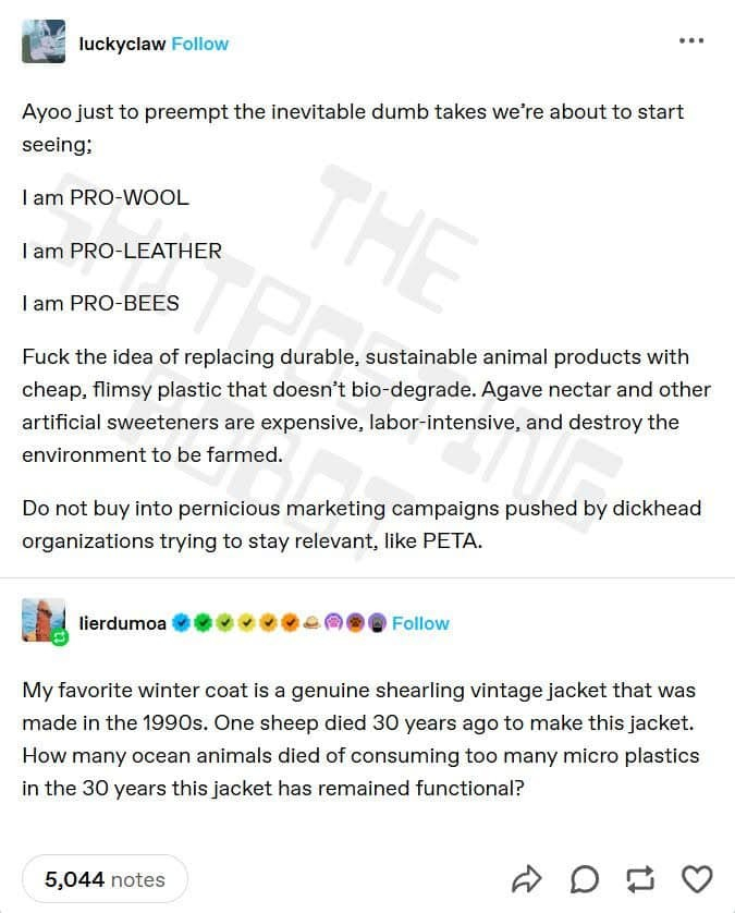 luckyclaw:

Ayoo just to preempt the inevitable dumb takes we're about to start seeing; 

I am PRO-WOOL 
I am PRO-LEATHER 
l am PRO-BEES

Fuck the idea of replacing durable, sustainable animal products with cheap, flimsy plastic that doesn’t bio-degrade. Agave nectar and other artificial sweeteners are expensive, labor-intensive, and destroy the environment to be farmed. 

Do not buy into pernicious marketing campaigns pushed by dickhead organizations trying to stay relevant, like PETA.

lierdumoa: 
My favorite winter coat is a genuine shearling vintage jacket that was made in the 1990s. One sheep died 30 years ago to make this jacket. How many ocean animals died of consuming too many micro plastics in the 30 years this jacket has remained functional?
