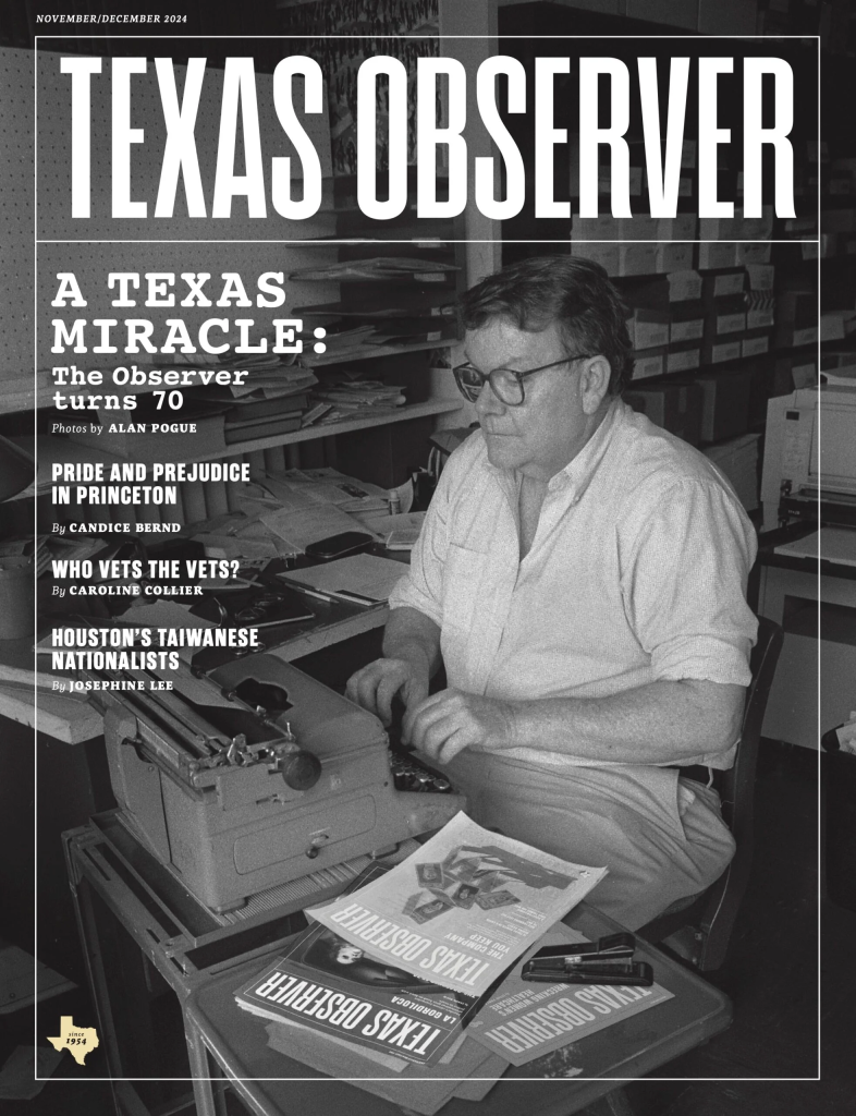 The cover of the Texas Observer shows a black and white photo of Ronnie Duggar typing on a old-fashioned typewriter, near modern issues of the Observer, in a office lined with shelves stocked with papers. He's an older white man in slacks ans a white button down open at the collar, and large black glasses. He has short hair. Headlines: A Texas Miracle: The Observer Turns 70, photos by Alan Pogue. Pride and Prejudice in Princeton by Candice Bernd. Who Vets the Vets? by Caroline Collier. Houston's Taiwanese Nationalsits by Josephine Lee.
