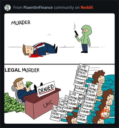 From FluentInFinance community on Reddit

Image of a dead guy in a suit with a guy in a green hoodie with a smoking gun: "MURDER"

Image of a guy in a suit counting money with his feet on a desk with money stacked behind him and a sign on the desk reading "Denied" and a stack of dead people with letters reading "life saving meds claim": "LEGAL MURDER"