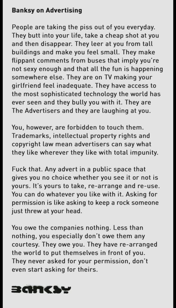Banksy on Advertising

People are taking the piss out of you everyday. They butt into your life, take a cheap shot at you and then disappear. They leer at you from tall buildings and make you feel small. They make flippant comments from buses that imply you're not sexy enough and that all the fun is happening somewhere else. They are on TV making your girlfriend feel inadequate. They have access to the most sophisticated technology the world has ever seen and they bully you with it. They are The Advertisers and they are laughing at you.

You, however, are forbidden to touch them. Trademarks, intellectual property rights and copyright law mean advertisers can say what they like wherever they like with total impunity.

Fuck that. Any advert in a public space that gives you no choice whether you see it or not is yours. It’s yours to take, re-arrange and re-use. You can do whatever you like with it. Asking for permission is like asking to keep a rock someone just threw at your head.

You owe the companies nothing. Less than nothing, you especially don’t owe them any courtesy. They owe you. They have re-arranged the world to put themselves in front of you. They never asked for your permission, don’t even start asking for theirs.

Banksy