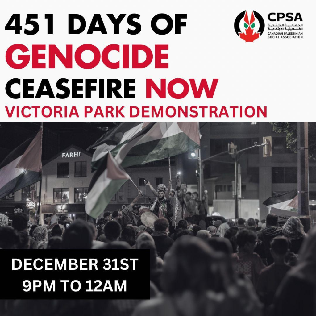 CPSA Canadian Palestinian Social Association

451 DAYS OF GENOCIDE

CEASEFIRE NOW

VICTORIA PARK DEMONSTRATION

DECEMBER 31ST 9PM to 12AM

Poster has a photo of a night time protest with people waving Palestinian flags.