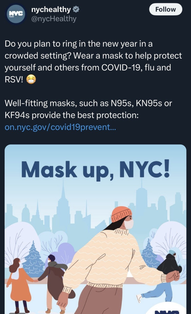 Screenshot or an X post from @nychealthy that readsNYC nychealthy v @nycHealthy Follow Do you plan to ring in the new year in a crowded setting? Wear a mask to help protect yourself and others from COVID-19, flu and RSV! Well-fitting masks, such as N95s, KN95s or KF94s provide the best protection: on.nyc.gov/ covid19prevent... Mask up, NYC!