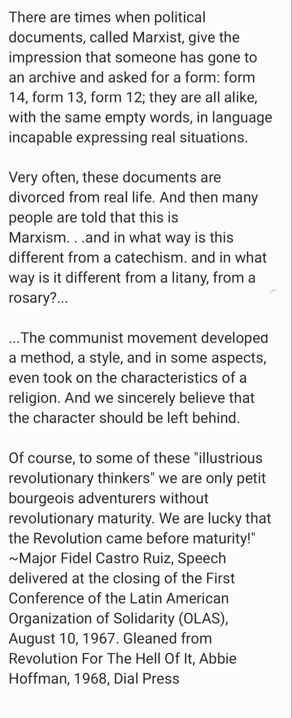 "There are times when political documents, called Marxist, give the impression that someone has gone to an archive and asked for a form: form 14, form 13, form 12; they are all alike, with the same empty words, in language incapable expressing real situations.

Very often, these documents are divorced from real life. And then many people are told that this is Marxism...and in what way is this different from a catechism. and in what way is it different from a litany, from a rosary?...

.. The communist movement developed a method, a style, and in some aspects, even took on the characteristics of a religion. And we sincerely believe that the character should be left behind.

Of course, to some of these "illustrious revolutionary thinkers" we are only petit bourgeois adventurers without revolutionary maturity. We are lucky that the Revolution came before maturity!" ~Major Fidel Castro Ruiz, Speech delivered at the closing of the First Conference of the Latin American Organization of Solidarity (OLAS), August 10, 1967. Gleaned from Revolution For The Hell Of It, Abbie Hoffman, 1968, Dial Press