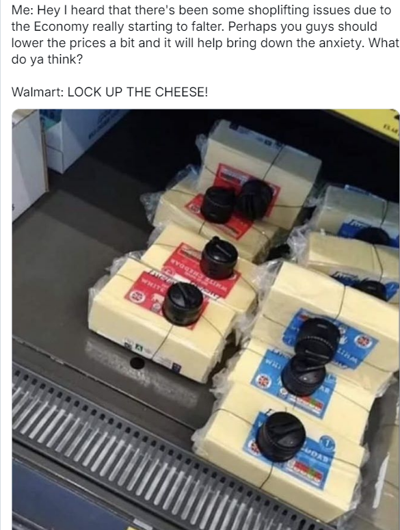 Me: Hey I heard that there's been some shoplifting issues due to the Economy really starting to falter. Perhaps you guys should lower the prices a bit and it will help bring down the anxiety. What do ya think?

Walmart: LOCK UP THE CHEESE!

IMAGE:  Bricks of  cheese w/ electronic anti theft sensors designed for electronics